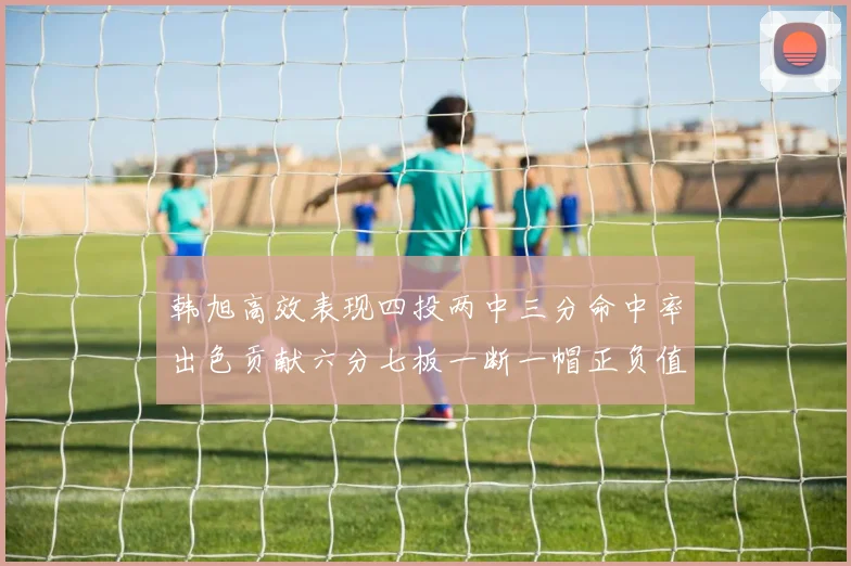 韩旭高效表现四投两中三分命中率出色贡献六分七板一断一帽正负值提升至四