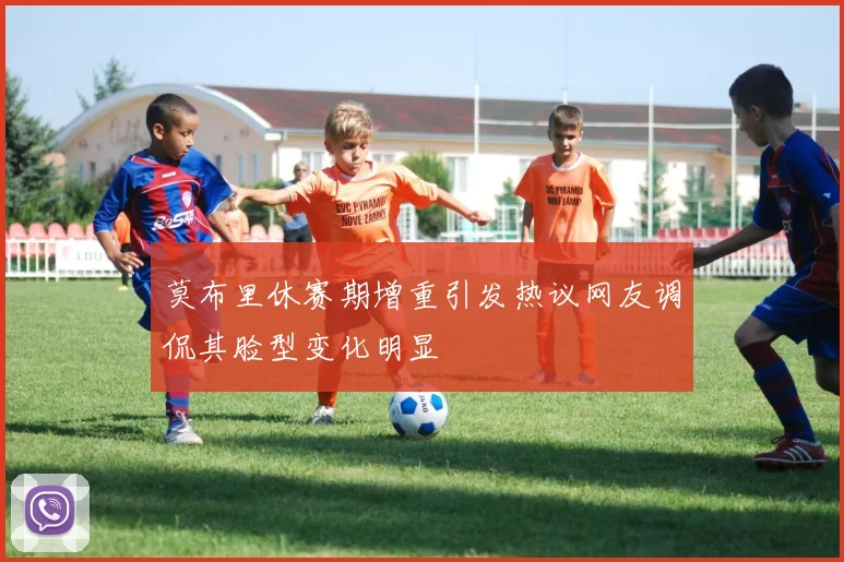 莫布里休赛期增重引发热议网友调侃其脸型变化明显