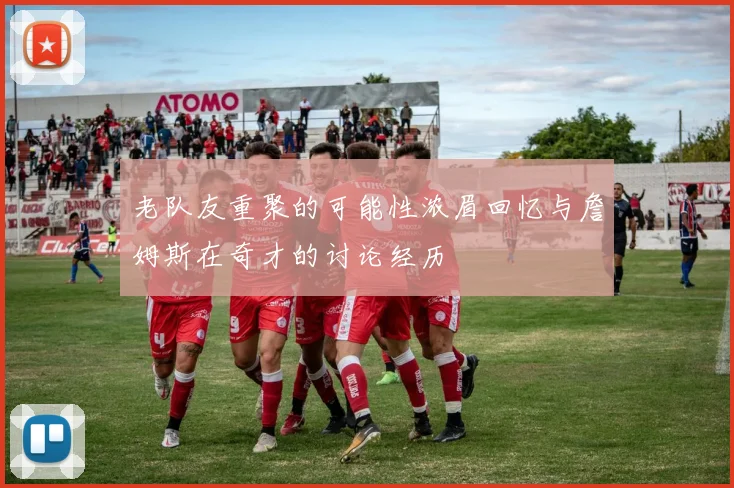 老队友重聚的可能性浓眉回忆与詹姆斯在奇才的讨论经历