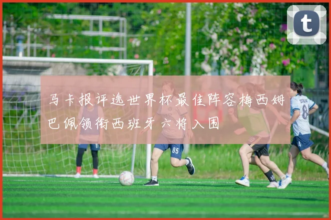 马卡报评选世界杯最佳阵容梅西姆巴佩领衔西班牙六将入围