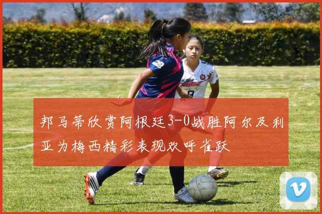 邦马蒂欣赏阿根廷3-0战胜阿尔及利亚为梅西精彩表现欢呼雀跃